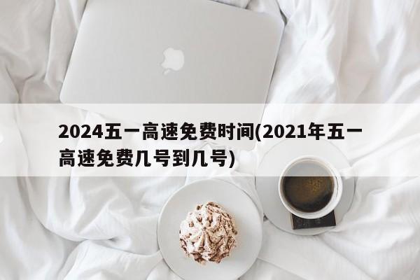 2024五一高速免费时间(2021年五一高速免费几号到几号)