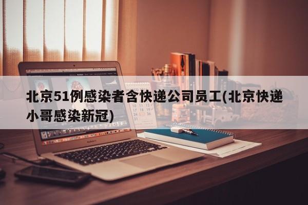 北京51例感染者含快递公司员工(北京快递小哥感染新冠)