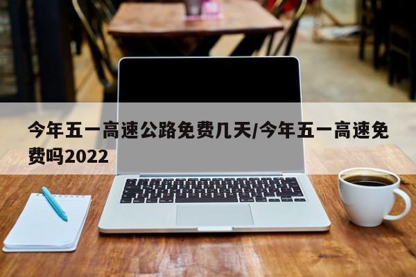 今年五一高速公路免费几天/今年五一高速免费吗2022
