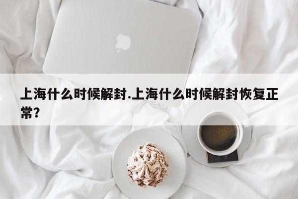 上海什么时候解封.上海什么时候解封恢复正常?