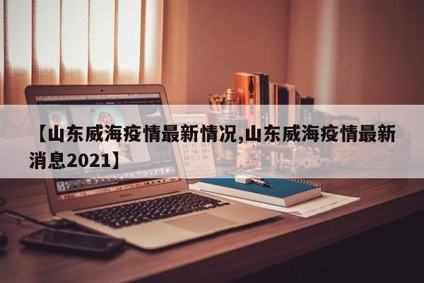 【山东威海疫情最新情况,山东威海疫情最新消息2021】