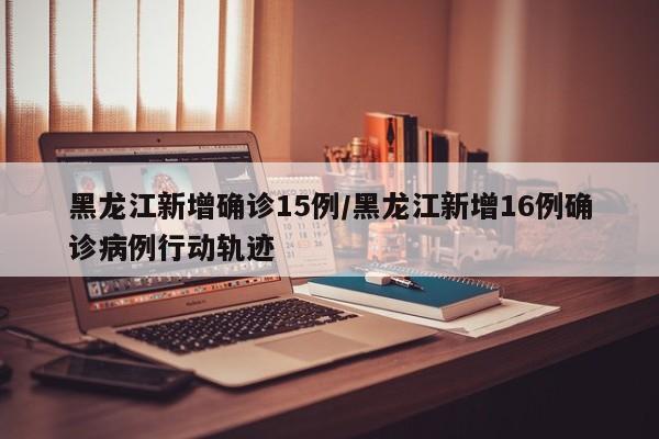 黑龙江新增确诊15例/黑龙江新增16例确诊病例行动轨迹
