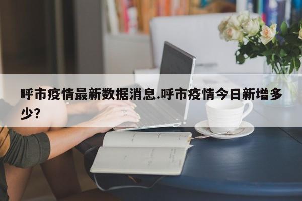呼市疫情最新数据消息.呼市疫情今日新增多少?