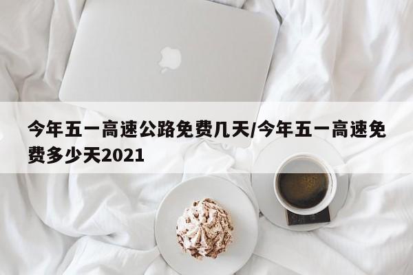 今年五一高速公路免费几天/今年五一高速免费多少天2021