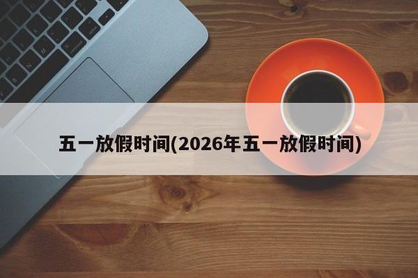 五一放假时间(2026年五一放假时间)