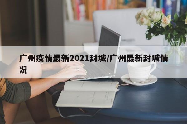 广州疫情最新2021封城/广州最新封城情况