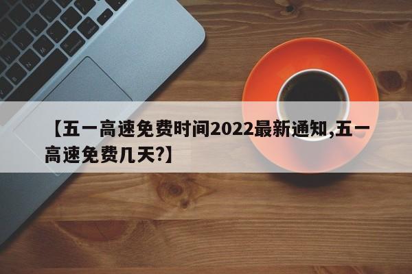 【五一高速免费时间2022最新通知,五一高速免费几天?】