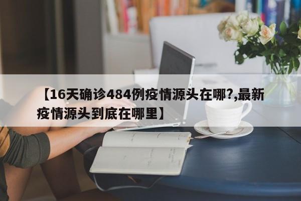 【16天确诊484例疫情源头在哪?,最新疫情源头到底在哪里】