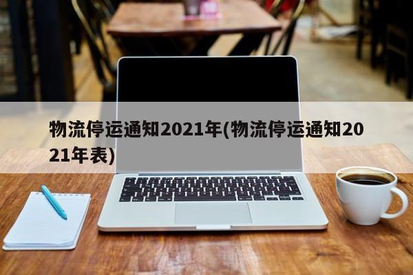 物流停运通知2021年(物流停运通知2021年表)