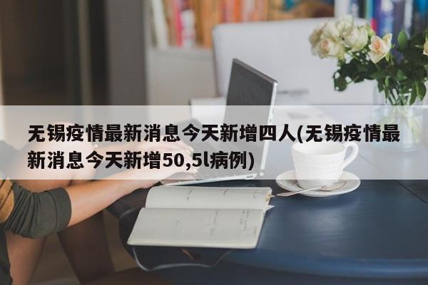 无锡疫情最新消息今天新增四人(无锡疫情最新消息今天新增50,5l病例)