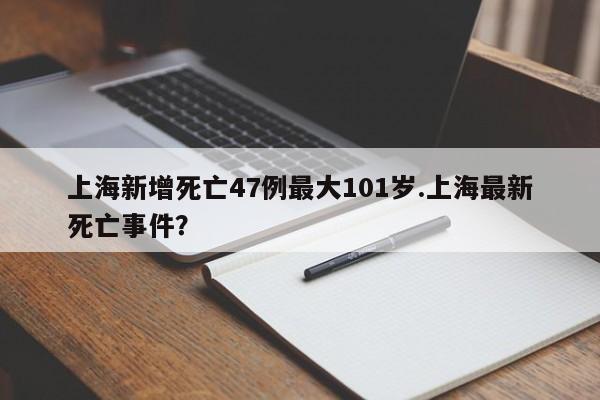上海新增死亡47例最大101岁.上海最新死亡事件?