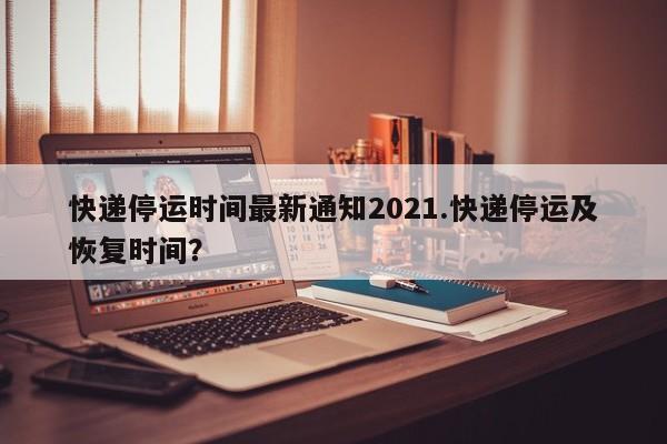 快递停运时间最新通知2021.快递停运及恢复时间?