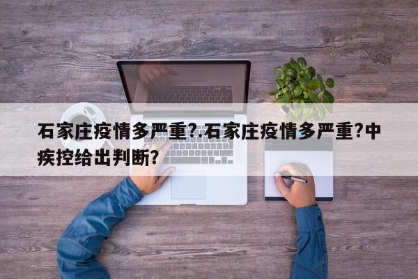 石家庄疫情多严重?.石家庄疫情多严重?中疾控给出判断?