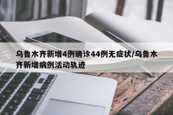 乌鲁木齐新增4例确诊44例无症状/乌鲁木齐新增病例活动轨迹