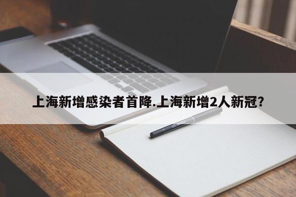 上海新增感染者首降.上海新增2人新冠?