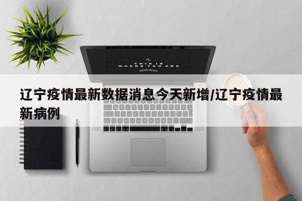 辽宁疫情最新数据消息今天新增/辽宁疫情最新病例