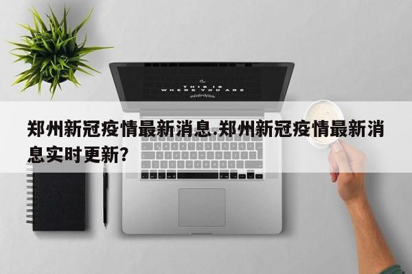 郑州新冠疫情最新消息.郑州新冠疫情最新消息实时更新?