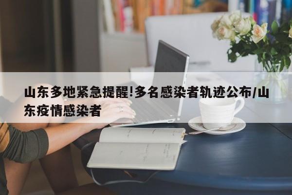 山东多地紧急提醒!多名感染者轨迹公布/山东疫情感染者