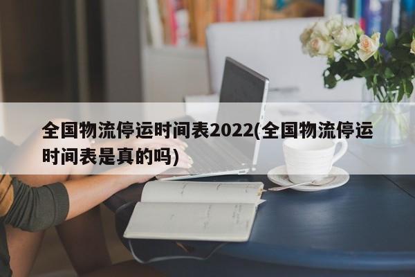 全国物流停运时间表2022(全国物流停运时间表是真的吗)
