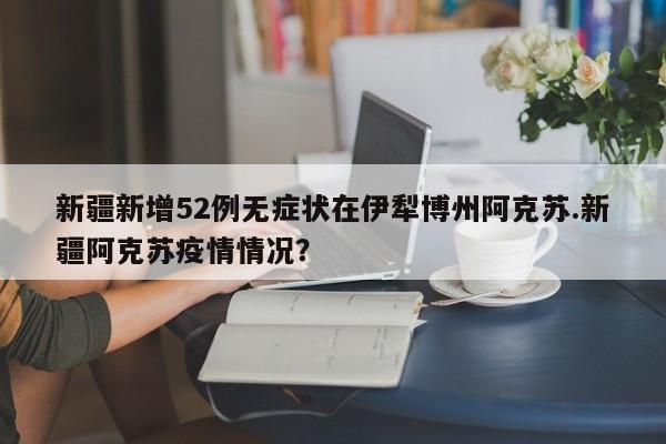 新疆新增52例无症状在伊犁博州阿克苏.新疆阿克苏疫情情况?