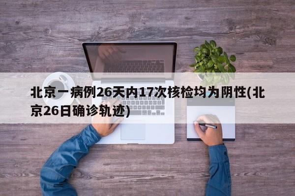 北京一病例26天内17次核检均为阴性(北京26日确诊轨迹)
