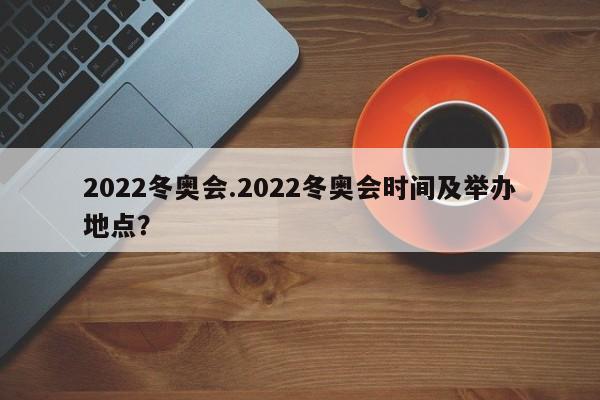 2022冬奥会.2022冬奥会时间及举办地点?